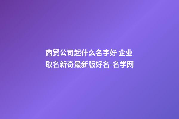 商贸公司起什么名字好 企业取名新奇最新版好名-名学网